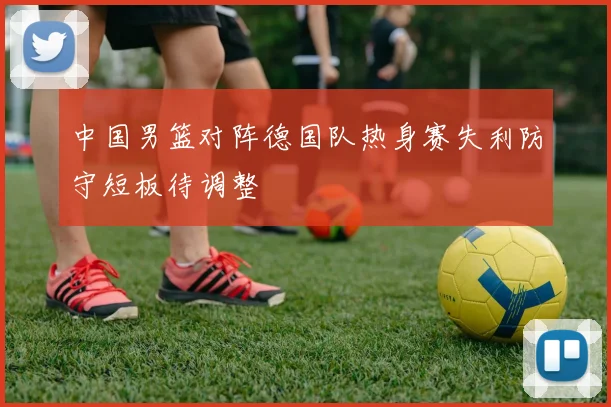 中国男篮对阵德国队热身赛失利防守短板待调整