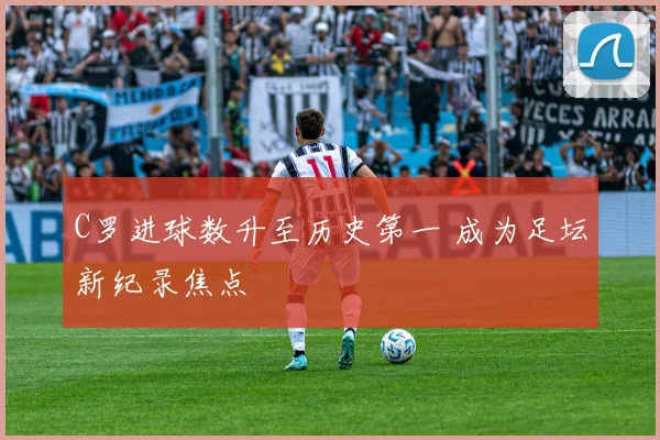 C罗进球数升至历史第一 成为足坛新纪录焦点