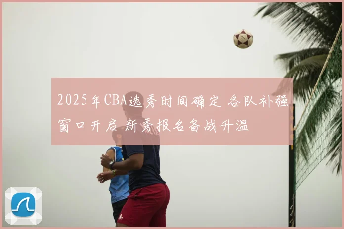 2025年CBA选秀时间确定 各队补强窗口开启 新秀报名备战升温