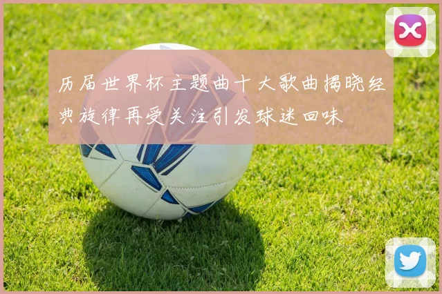 历届世界杯主题曲十大歌曲揭晓经典旋律再受关注引发球迷回味