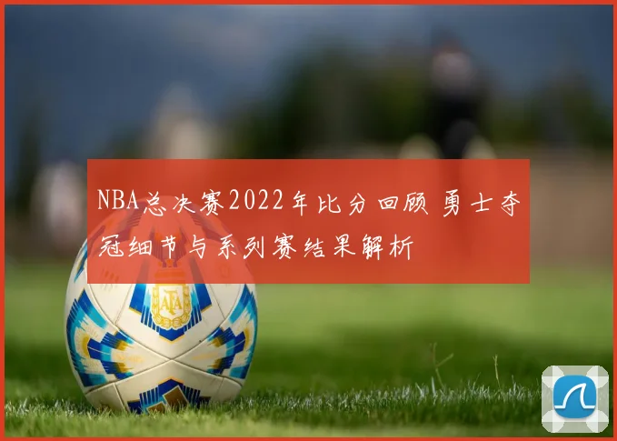 NBA总决赛2022年比分回顾 勇士夺冠细节与系列赛结果解析