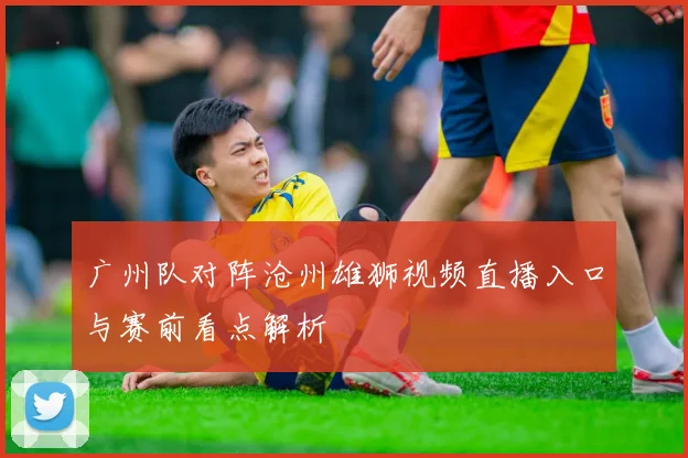 广州队对阵沧州雄狮视频直播入口与赛前看点解析