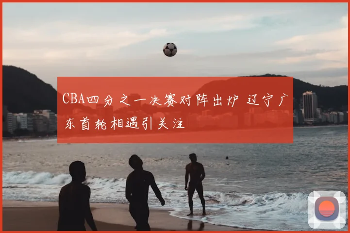 CBA四分之一决赛对阵出炉 辽宁广东首轮相遇引关注