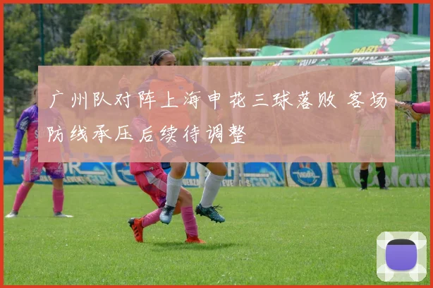 广州队对阵上海申花三球落败 客场防线承压后续待调整