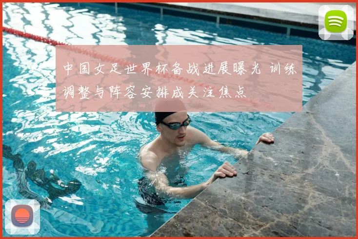 中国女足世界杯备战进展曝光 训练调整与阵容安排成关注焦点