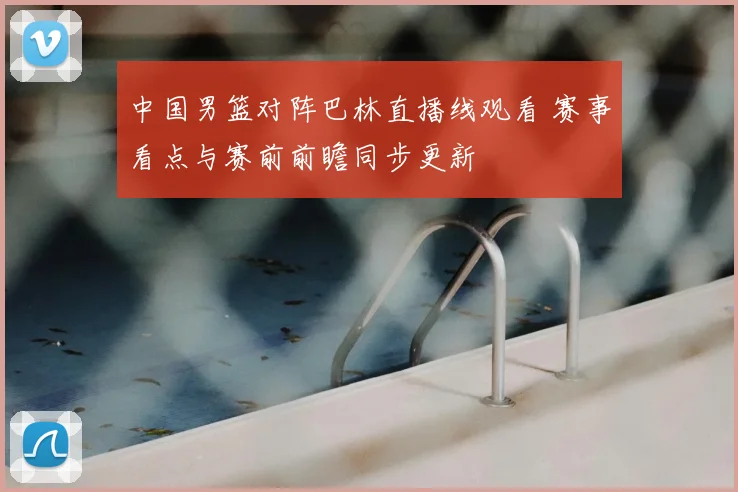 中国男篮对阵巴林直播线观看 赛事看点与赛前前瞻同步更新