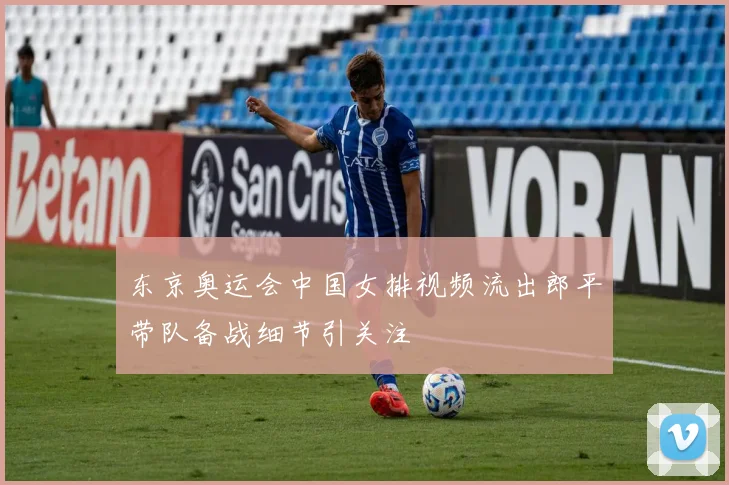 东京奥运会中国女排视频流出郎平带队备战细节引关注