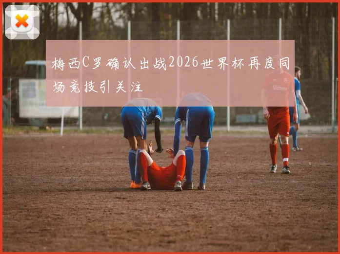 梅西C罗确认出战2026世界杯再度同场竞技引关注