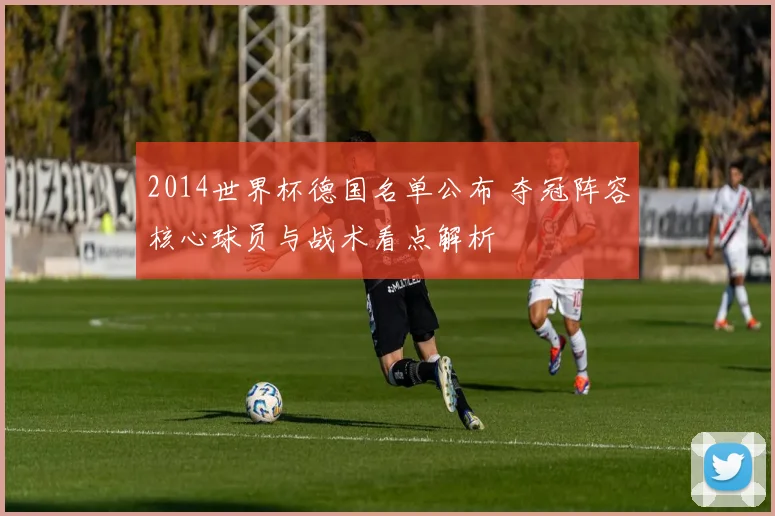 2014世界杯德国名单公布 夺冠阵容核心球员与战术看点解析