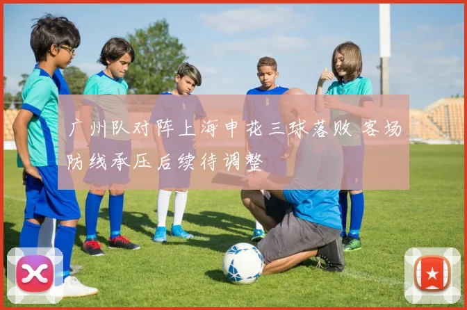 广州队对阵上海申花三球落败 客场防线承压后续待调整