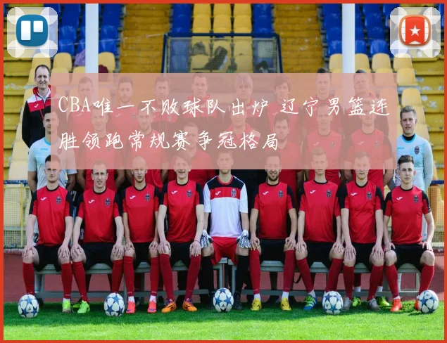 CBA唯一不败球队出炉 辽宁男篮连胜领跑常规赛争冠格局