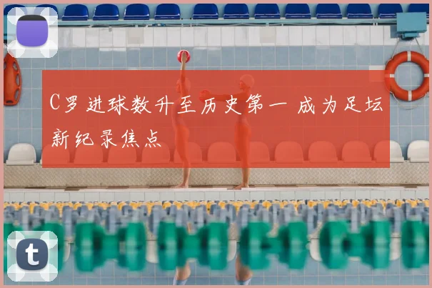 C罗进球数升至历史第一 成为足坛新纪录焦点