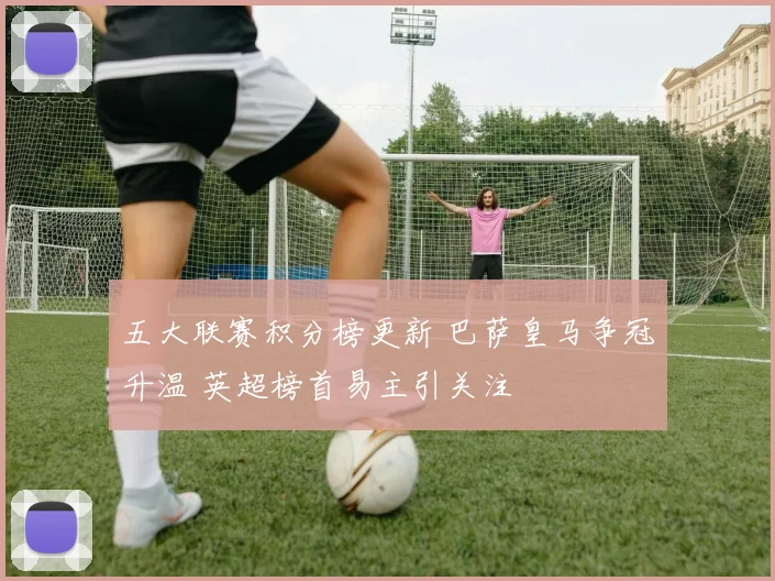 五大联赛积分榜更新 巴萨皇马争冠升温 英超榜首易主引关注