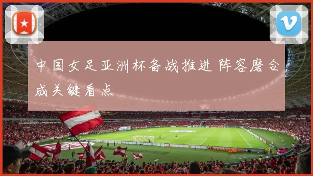 中国女足亚洲杯备战推进 阵容磨合成关键看点
