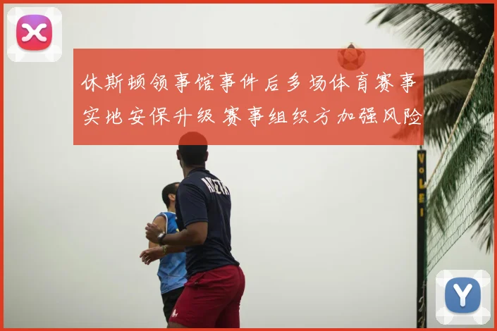 休斯顿领事馆事件后多场体育赛事实地安保升级 赛事组织方加强风险排查