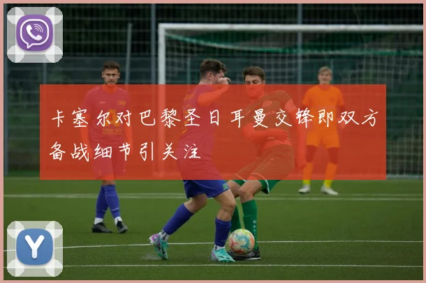 卡塞尔对巴黎圣日耳曼交锋即双方备战细节引关注