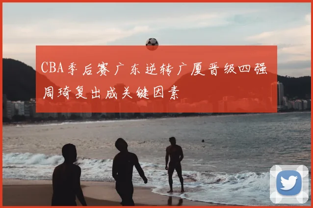 CBA季后赛广东逆转广厦晋级四强 周琦复出成关键因素