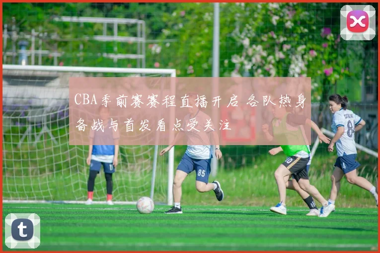 CBA季前赛赛程直播开启 各队热身备战与首发看点受关注