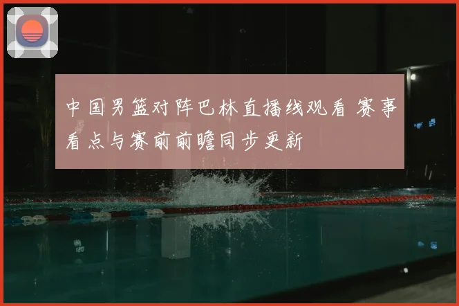 中国男篮对阵巴林直播线观看 赛事看点与赛前前瞻同步更新