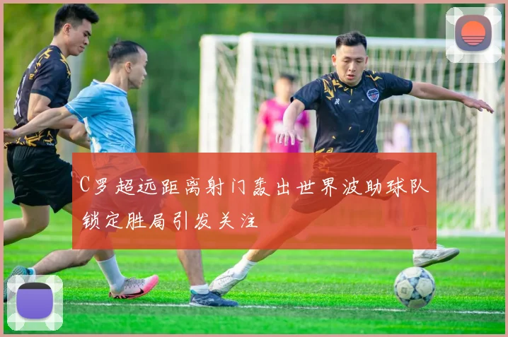C罗超远距离射门轰出世界波助球队锁定胜局引发关注