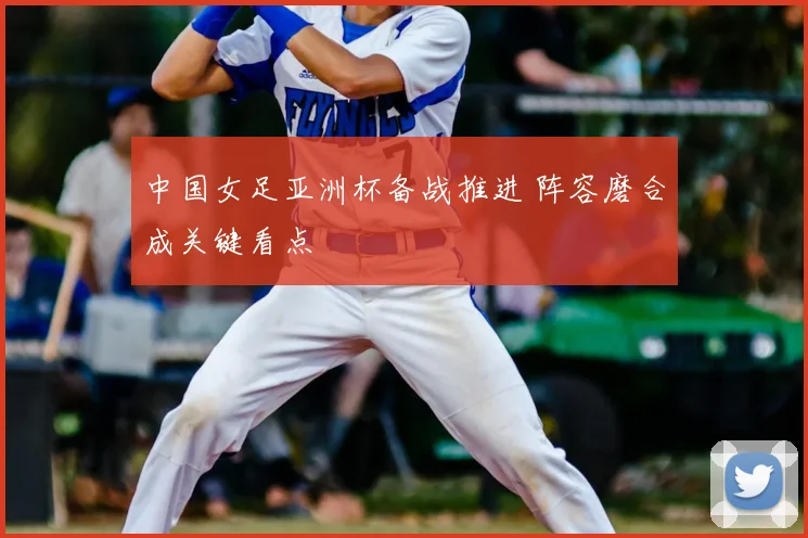 中国女足亚洲杯备战推进 阵容磨合成关键看点