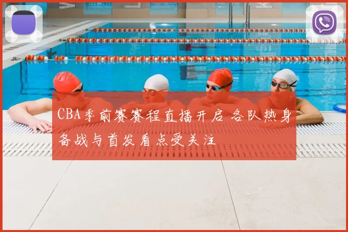 CBA季前赛赛程直播开启 各队热身备战与首发看点受关注