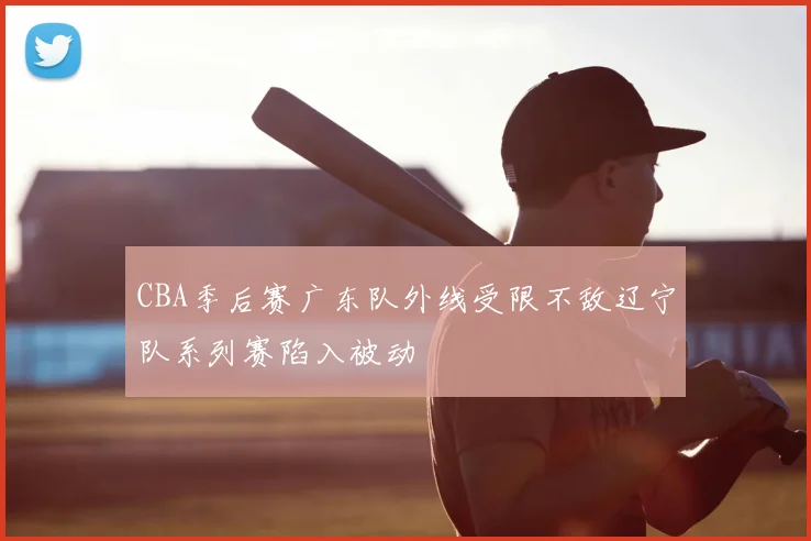 CBA季后赛广东队外线受限不敌辽宁队系列赛陷入被动