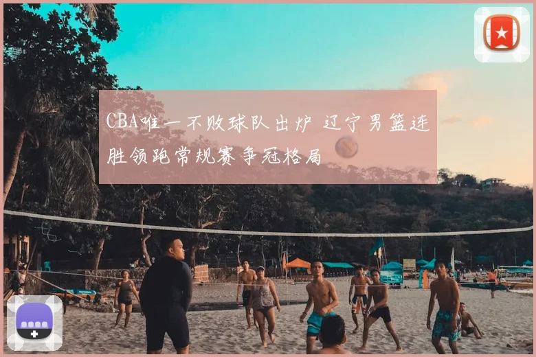 CBA唯一不败球队出炉 辽宁男篮连胜领跑常规赛争冠格局