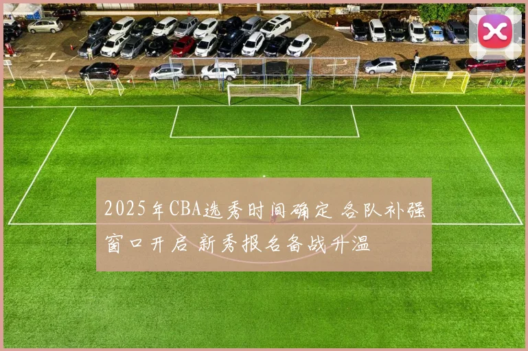 2025年CBA选秀时间确定 各队补强窗口开启 新秀报名备战升温